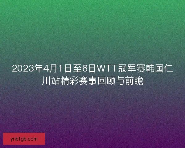2023年4月1日至6日WTT冠军赛韩国仁川站精彩赛事回顾与前瞻
