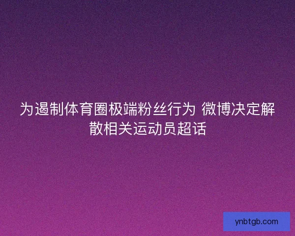 为遏制体育圈极端粉丝行为 微博决定解散相关运动员超话