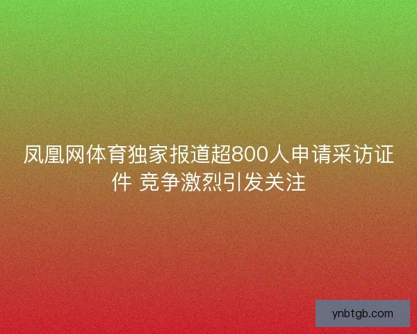 凤凰网体育独家报道超800人申请采访证件 竞争激烈引发关注