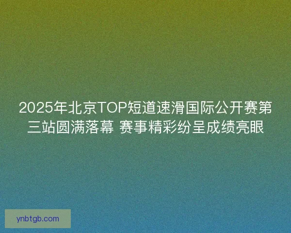 2025年北京TOP短道速滑国际公开赛第三站圆满落幕 赛事精彩纷呈成绩亮眼