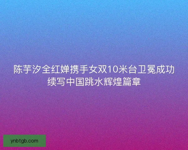 陈芋汐全红婵携手女双10米台卫冕成功续写中国跳水辉煌篇章