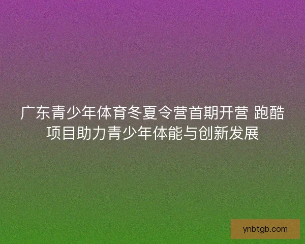 广东青少年体育冬夏令营首期开营 跑酷项目助力青少年体能与创新发展