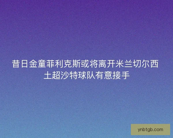 昔日金童菲利克斯或将离开米兰切尔西 土超沙特球队有意接手