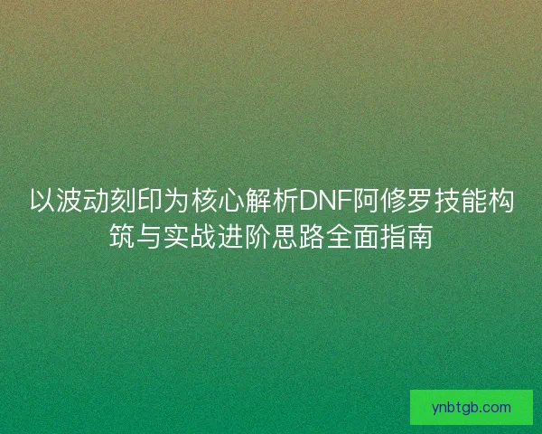 以波动刻印为核心解析DNF阿修罗技能构筑与实战进阶思路全面指南