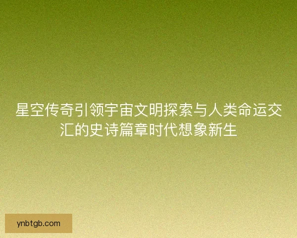 星空传奇引领宇宙文明探索与人类命运交汇的史诗篇章时代想象新生