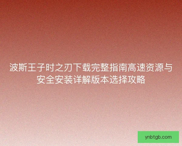 波斯王子时之刃下载完整指南高速资源与安全安装详解版本选择攻略