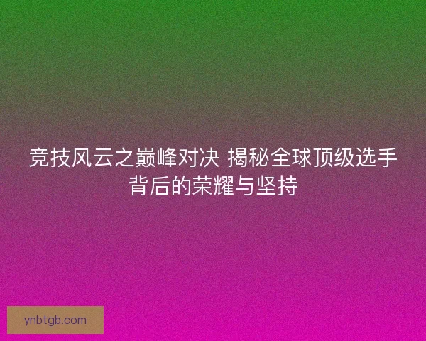 竞技风云之巅峰对决 揭秘全球顶级选手背后的荣耀与坚持
