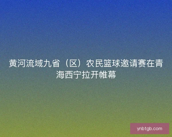 黄河流域九省（区）农民篮球邀请赛在青海西宁拉开帷幕