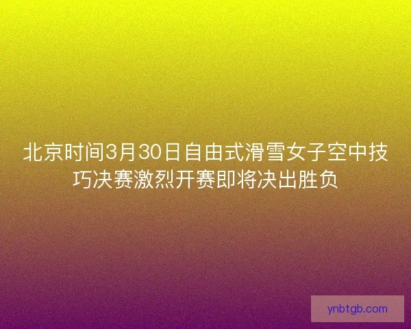 北京时间3月30日自由式滑雪女子空中技巧决赛激烈开赛即将决出胜负