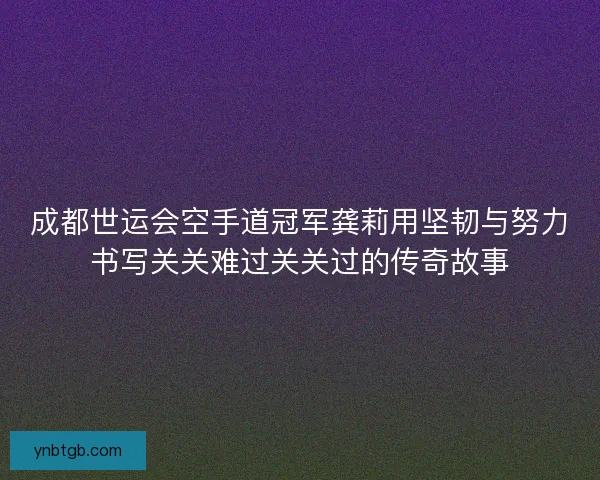 成都世运会空手道冠军龚莉用坚韧与努力书写关关难过关关过的传奇故事