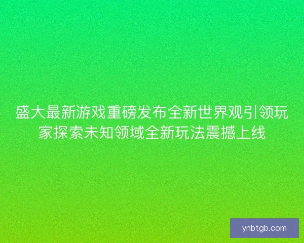 盛大最新游戏重磅发布全新世界观引领玩家探索未知领域全新玩法震撼上线