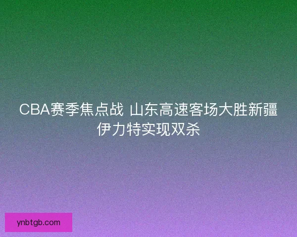 CBA赛季焦点战 山东高速客场大胜新疆伊力特实现双杀