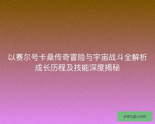 以赛尔号卡桑传奇冒险与宇宙战斗全解析成长历程及技能深度揭秘