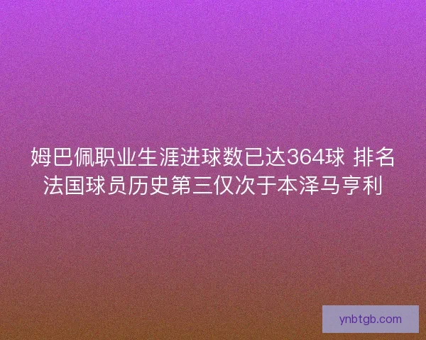 姆巴佩职业生涯进球数已达364球 排名法国球员历史第三仅次于本泽马亨利