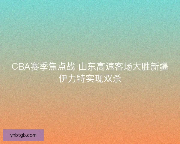 CBA赛季焦点战 山东高速客场大胜新疆伊力特实现双杀