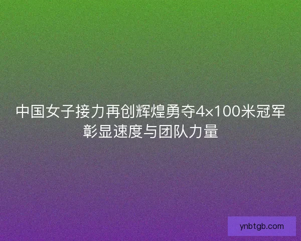中国女子接力再创辉煌勇夺4×100米冠军彰显速度与团队力量