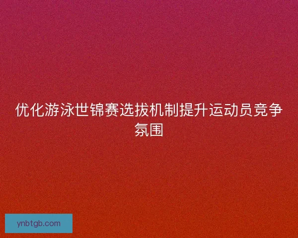优化游泳世锦赛选拔机制提升运动员竞争氛围