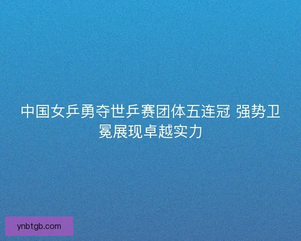 中国女乒勇夺世乒赛团体五连冠 强势卫冕展现卓越实力