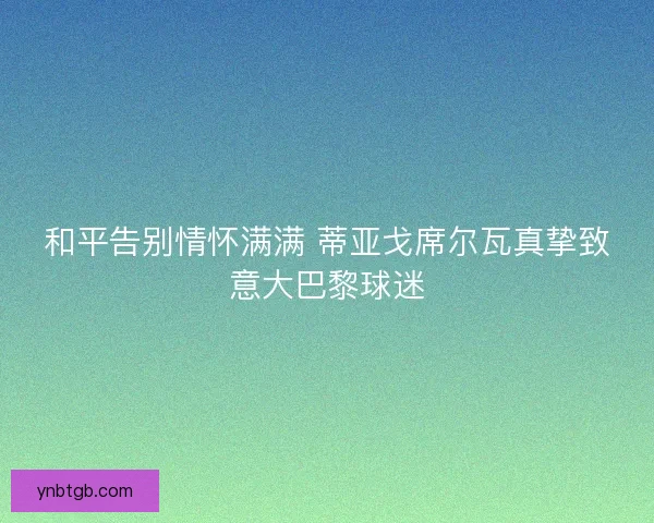 和平告别情怀满满 蒂亚戈席尔瓦真挚致意大巴黎球迷