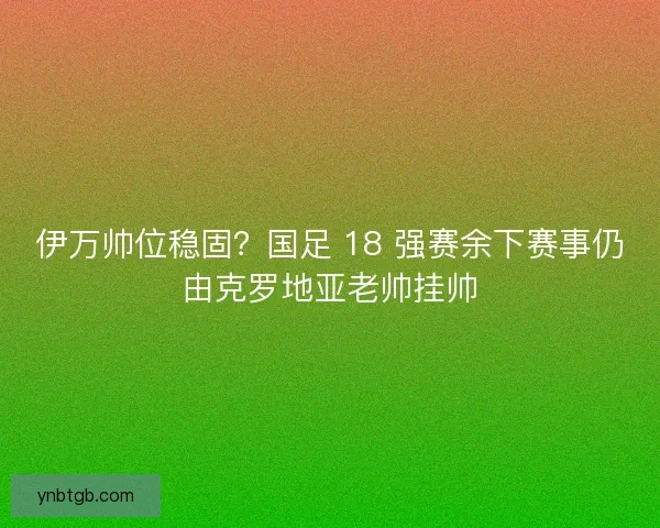 伊万帅位稳固？国足 18 强赛余下赛事仍由克罗地亚老帅挂帅
