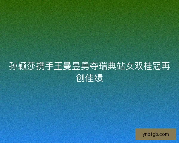 孙颖莎携手王曼昱勇夺瑞典站女双桂冠再创佳绩