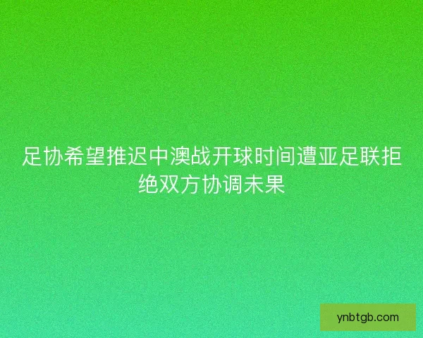 足协希望推迟中澳战开球时间遭亚足联拒绝双方协调未果