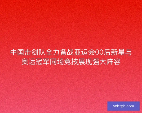 中国击剑队全力备战亚运会00后新星与奥运冠军同场竞技展现强大阵容
