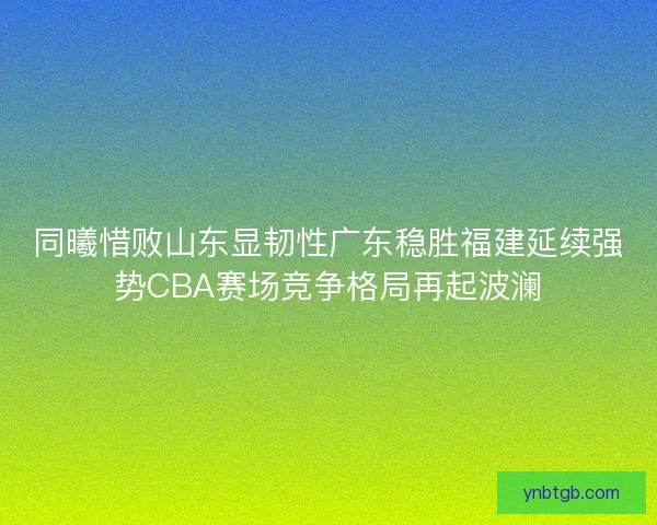 同曦惜败山东显韧性广东稳胜福建延续强势CBA赛场竞争格局再起波澜
