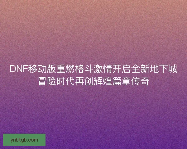 DNF移动版重燃格斗激情开启全新地下城冒险时代再创辉煌篇章传奇