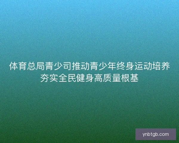 体育总局青少司推动青少年终身运动培养夯实全民健身高质量根基