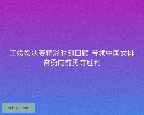 王媛媛决赛精彩时刻回顾 带领中国女排奋勇向前勇夺胜利