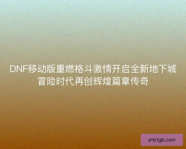 DNF移动版重燃格斗激情开启全新地下城冒险时代再创辉煌篇章传奇