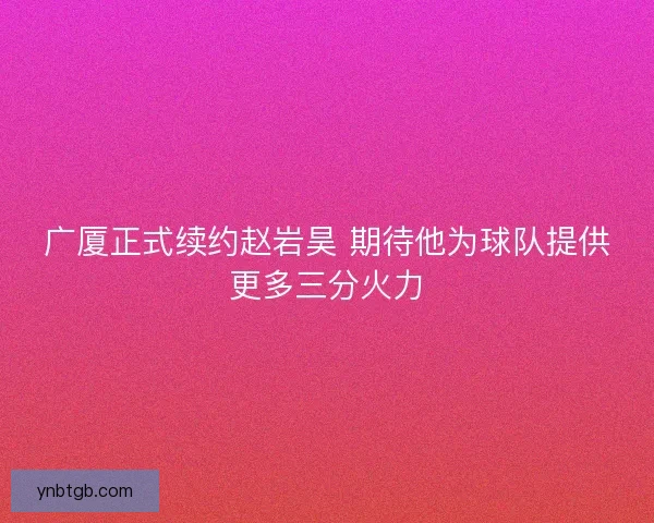 广厦正式续约赵岩昊 期待他为球队提供更多三分火力