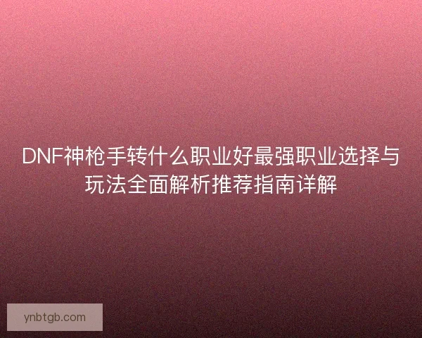 DNF神枪手转什么职业好最强职业选择与玩法全面解析推荐指南详解