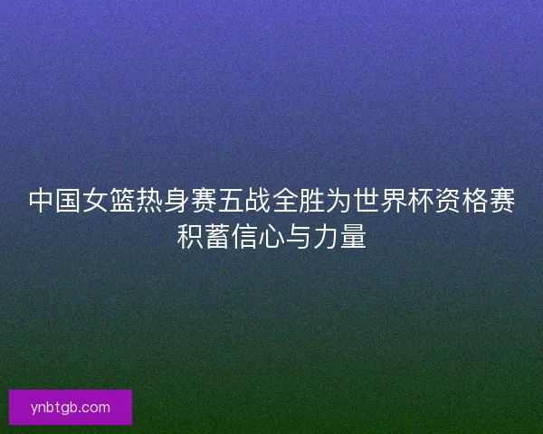 中国女篮热身赛五战全胜为世界杯资格赛积蓄信心与力量