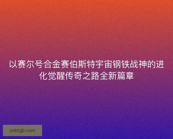 以赛尔号合金赛伯斯特宇宙钢铁战神的进化觉醒传奇之路全新篇章