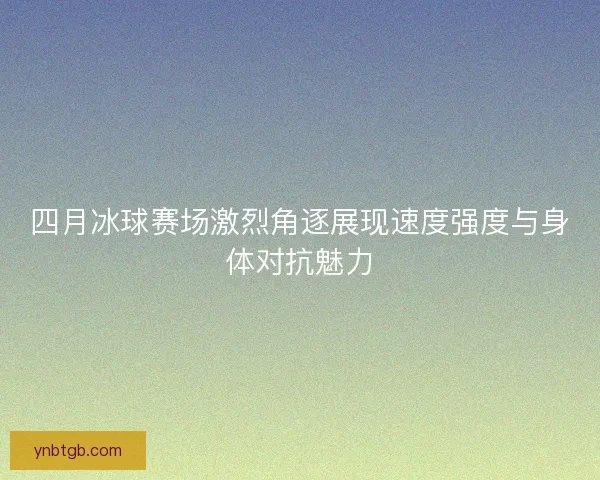 四月冰球赛场激烈角逐展现速度强度与身体对抗魅力