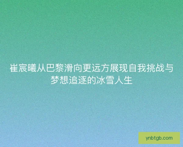 崔宸曦从巴黎滑向更远方展现自我挑战与梦想追逐的冰雪人生