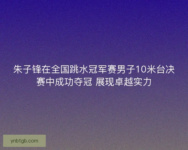 朱子锋在全国跳水冠军赛男子10米台决赛中成功夺冠 展现卓越实力